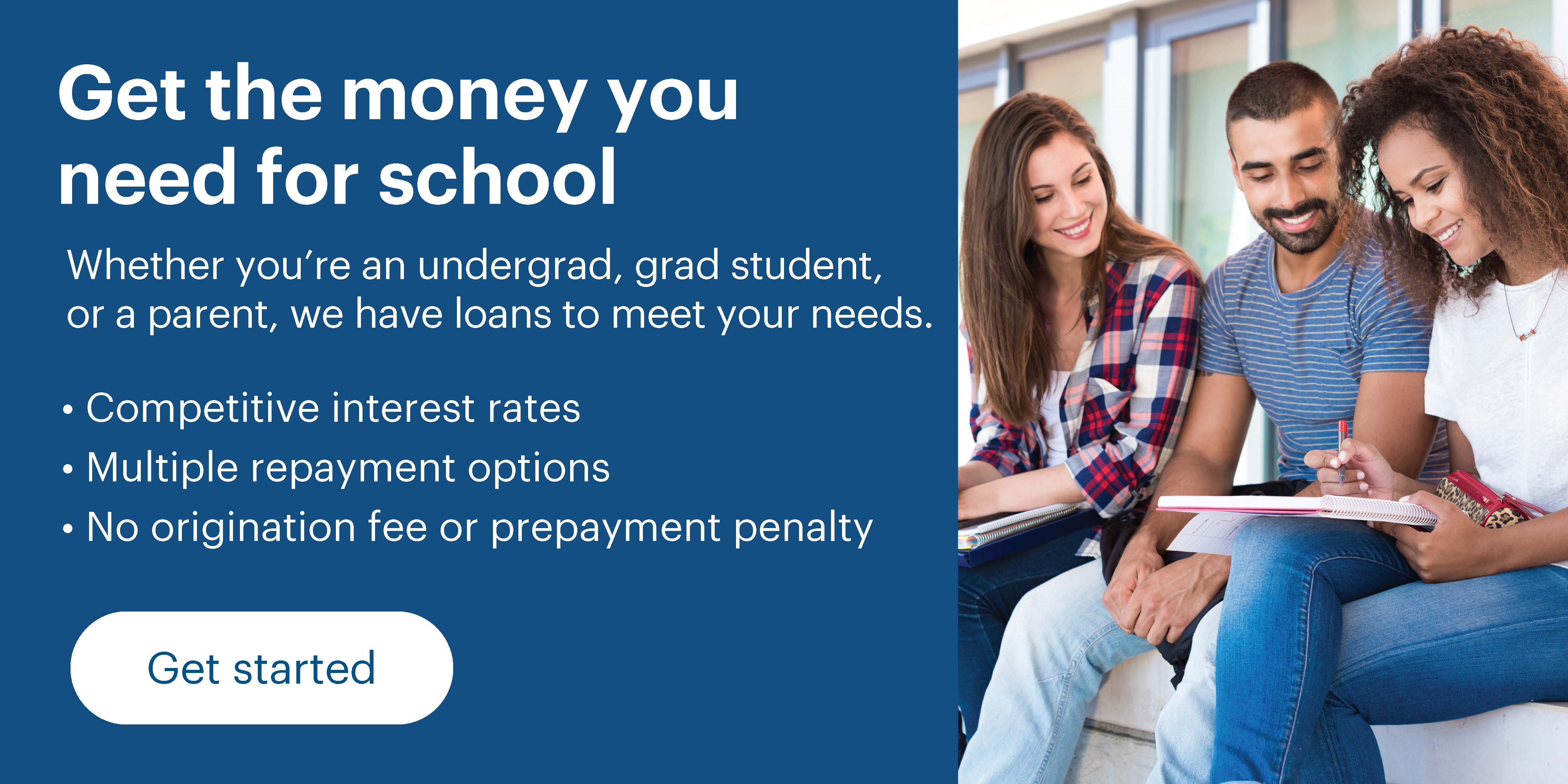 Get the money you need for school. Whether you're an undergrad, grad student, or a parent, we have loans to meet your needs. Features include competitive interest rates, multiple repayment options, and no origination fee or prepayment penalty. Click here to get started.